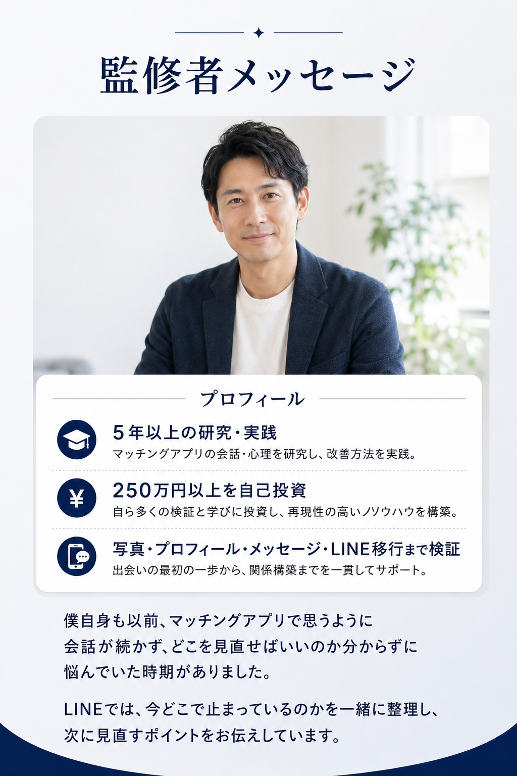監修者メッセージ。プロフィール：5年以上の研究・実践。マッチングアプリの会話・心理を研究し改善方法を実践。250万円以上を自己投資。自ら多くの検証と学びに投資し再現性の高いノウハウを構築。写真・プロフィール・メッセージ・LINE移行まで検証し出会いの最初の一歩から関係構築までを一貫してサポート。僕自身も以前、マッチングアプリで思うように会話が続かず、どこを見直せばいいのか分からずに悩んでいた時期がありました。LINEでは今どこで止まっているのかを一緒に整理し、次に見直すポイントをお伝えしています。